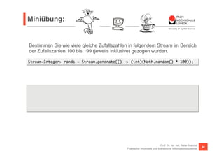 Miniübung: 
Bestimmen Sie wie viele gleiche Zufallszahlen in folgendem Stream im Bereich 
der Zufallszahlen 100 bis 199 (jeweils inklusive) gezogen wurden. 
S tream<Integer> rands = Stream.generate(() -> (int)(Math.random() * 100)); 
Prof. Dr. rer. nat. Nane Kratzke 
Praktische Informatik und betriebliche Informationssysteme 80 
List<Integer> differents = 
rands.skip(100).limit(100).distinct().collect(Collectors.toList()); 
int equals = 100 - differents.size(); 
 