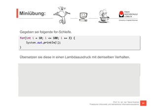 Miniübung: 
Übersetzen sie diese in einen Lambdaausdruck mit demselben Verhalten. 
Hinweis: 
Der limit() Ausdruck ist erforderlich, da wir es mit unendlich großen Streams zu tun haben. Und 
filter() liest unendlich aus dem Stream aus (das meiste wird zwar verworfen, aber es wird 
gelesen, gelesen, gelesen, ...). Zusätzlich geschieht irgendwann noch ein Integerüberlauf, so dass auf 
einmal negative Zahlen ausgegeben werden, da diese <= 100 sind). 
Prof. Dr. rer. nat. Nane Kratzke 
Praktische Informatik und betriebliche Informationssysteme 81 
Gegeben sei folgende for-Schleife. 
for(int i = 10; i <= 100; i += 3) { 
System.out.println(i); 
} 
Stream.iterate(10, i -> i + 3).limit(100).filter(i -> i <= 100).forEach(i -> { 
System.out.println(i); 
}); 
 