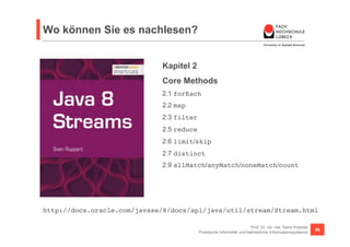 Wo können Sie es nachlesen? 
Kapitel 2 
Core Methods 
2.1 forEach! 
2.2 map! 
2.3 filter! 
2.5 reduce! 
2.6 limit/skip! 
2.7 distinct! 
2.9 allMatch/anyMatch/noneMatch/count! 
http://docs.oracle.com/javase/8/docs/api/java/util/stream/Stream.html! 
Prof. Dr. rer. nat. Nane Kratzke 
Praktische Informatik und betriebliche Informationssysteme 56 
 