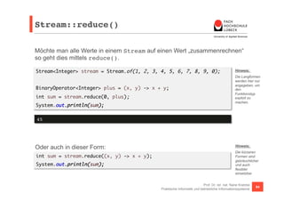 Stream::reduce()! 
Möchte man alle Werte in einem Stream auf einen Wert „zusammenrechnen“ 
so geht dies mittels reduce(). 
Stream<Integer> stream = Stream.of(1, 2, 3, 4, 5, 6, 7, 8, 9, 0); 
Hinweis: 
Die Langformen 
werden hier nur 
angegeben, um 
den 
Funktionstyp 
explizit zu 
machen. 
Prof. Dr. rer. nat. Nane Kratzke 
BinaryOperator<Integer> plus = (x, y) -> x + y; 
int sum = stream.reduce(0, plus); 
System.out.println(sum); 
Praktische Informatik und betriebliche Informationssysteme 84 
45! 
Oder auch in dieser Form: 
int sum = stream.reduce((x, y) -> x + y); 
System.out.println(sum); 
Hinweis: 
Die kürzeren 
Formen sind 
gebräuchlicher 
und auch 
flexibler 
einsetzbar. 
 