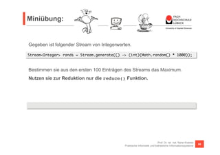 Miniübung: 
Stream<Integer> rands = Stream.generate(() -> (int)(Math.random() * 1000)); 
Bestimmen sie aus den ersten 100 Einträgen des Streams das Maximum. 
Nutzen sie zur Reduktion nur die reduce() Funktion. 
Prof. Dr. rer. nat. Nane Kratzke 
Gegeben ist folgender Stream von Integerwerten. 
rands.limit(100).reduce(0, (x, y) -> x <= y ? y : x) 
Praktische Informatik und betriebliche Informationssysteme 86 
 