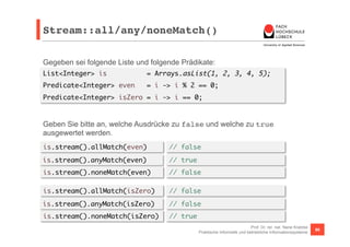 Stream::all/any/noneMatch()! 
Gegeben sei folgende Liste und folgende Prädikate: 
List<Integer> is = Arrays.asList(1, 2, 3, 4, 5); 
Predicate<Integer> even = i -> i % 2 == 0; 
Predicate<Integer> isZero = i -> i == 0; 
Geben Sie bitte an, welche Ausdrücke zu false und welche zu true 
ausgewertet werden. 
is.stream().allMatch(even) 
is.stream().anyMatch(even) 
is.stream().noneMatch(even) 
Prof. Dr. rer. nat. Nane Kratzke 
// false 
// true 
// false 
Praktische Informatik und betriebliche Informationssysteme 90 
is.stream().allMatch(isZero) 
is.stream().anyMatch(isZero) 
is.stream().noneMatch(isZero) 
// false 
// false 
// true 
 