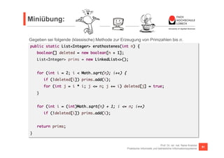 Miniübung: 
Gegeben sei folgende (klassische) Methode zur Erzeugung von Primzahlen bis n. 
public static List<Integer> erathostenes(int n) { 
if (!deleted[i]) prims.add(i); 
for (int j = i * i; j <= n; j += i) deleted[j] = true; 
Prof. Dr. rer. nat. Nane Kratzke 
boolean[] deleted = new boolean[n + 1]; 
List<Integer> prims = new LinkedList<>(); 
for (int i = 2; i < Math.sqrt(n); i++) { 
Praktische Informatik und betriebliche Informationssysteme 91 
} 
for (int i = (int)Math.sqrt(n) + 1; i <= n; i++) 
if (!deleted[i]) prims.add(i); 
return prims; 
} 
 