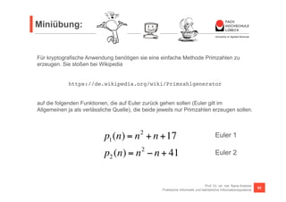 Miniübung: 
Für kryptografische Anwendung benötigen sie eine einfache Methode Primzahlen zu 
erzeugen. Sie stoßen bei Wikipedia 
https://de.wikipedia.org/wiki/Primzahlgenerator! 
auf die folgenden Funktionen, die auf Euler zurück gehen sollen (Euler gilt im 
Allgemeinen ja als verlässliche Quelle), die beide jeweils nur Primzahlen erzeugen sollen. 
Euler 1 
Euler 2 
Prof. Dr. rer. nat. Nane Kratzke 
p1(n) = n2 + n +17 
p2 (n) = n2 − n + 41 
Praktische Informatik und betriebliche Informationssysteme 92 
 