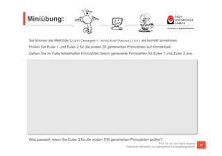 Miniübung: 
Sie können die Methode List<Integer> erathosthenes(int) als korrekt annehmen. 
Prüfen Sie Euler 1 und Euler 2 für die ersten 20 generierten Primzahlen auf Korrektheit. 
Geben Sie im Falle fehlerhafter Primzahlen falsch generierte Primzahlen für Euler 1 und Euler 2 aus. 
Function<Integer, Integer> euler1 = n -> n * n + n + 17; 
Function<Integer, Integer> euler2 = n -> n * n - n + 41; 
Predicate<Integer> isPrim = n -> erathosthenes(1000000).contains(n); 
Was passiert, wenn Sie Euler 2 für die ersten 100 generierten Primzahlen prüfen? 
Prof. Dr. rer. nat. Nane Kratzke 
Praktische Informatik und betriebliche Informationssysteme 93 
boolean euler1Correct = 
Stream.iterate(1, i -> i + 1).limit(20).map(euler1).allMatch(isPrim); 
Stream.iterate(1, i -> i + 1).limit(20).map(euler1) 
.filter(e -> !isPrim.test(e)) // fuer Euler 2 analog 
.forEach(p -> { 
System.out.println(p); 
}); 
 