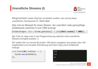Unendliche Streams (I) 
Klingt komisch (Jeder Rechner ist letztlich endlich, wie soll da etwas 
unendliches hineinpassen?). Geht aber. 
Hier mal ein Beispiel für einen Stream, der unendlich viele ganzzahlige 
Zufallswerte zwischen 0 und 1000 erzeugt. 
Stream<Integer> rand = Stream.generate(() -> (int)(Math.random() * 1000)); 
Der Trick ist, dass man in der Programmierung natürlich nicht unendliche 
Streams komplett ausliest ;-) 
Wir wollen hier nur einmal die ersten 100 davon ausgeben (es werden also 100 
angefordert) und mit jeder Anforderung wird dann (lazy) eine Zufallszahl 
erzeugt. 
rand.limit(100).forEach(r -> { 
Prof. Dr. rer. nat. Nane Kratzke 
Praktische Informatik und betriebliche Informationssysteme 59 
System.out.println(r); 
}); 
278! 
400! 
25! 
...! 
 