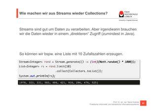 Wie machen wir aus Streams wieder Collections? 
Streams sind gut um Daten zu verarbeiten. Aber irgendwann brauchen 
wir die Daten wieder in einem „direkteren“ Zugriff (zumindest in Java). 
So können wir bspw. eine Liste mit 10 Zufallszahlen erzeugen. 
Stream<Integer> rand = Stream.generate(() -> (int)(Math.random() * 1000)); 
List<Integer> rs = rand.limit(10) 
Prof. Dr. rer. nat. Nane Kratzke 
.collect(Collectors.toList()); 
System.out.println(rs); 
[978, 323, 331, 583, 484, 421, 916, 296, 476, 525]! 
Praktische Informatik und betriebliche Informationssysteme 61 
 