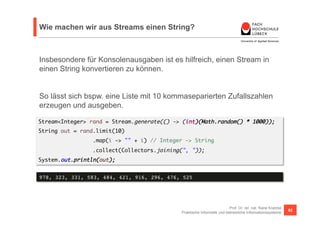 Wie machen wir aus Streams einen String? 
Insbesondere für Konsolenausgaben ist es hilfreich, einen Stream in 
einen String konvertieren zu können. 
So lässt sich bspw. eine Liste mit 10 kommaseparierten Zufallszahlen 
erzeugen und ausgeben. 
Stream<Integer> rand = Stream.generate(() -> (int)(Math.random() * 1000)); 
String out = rand.limit(10) 
Prof. Dr. rer. nat. Nane Kratzke 
.map(i -> "" + i) // Integer -> String 
.collect(Collectors.joining(", ")); 
Praktische Informatik und betriebliche Informationssysteme 62 
System.out.println(out); 
978, 323, 331, 583, 484, 421, 916, 296, 476, 525! 
 