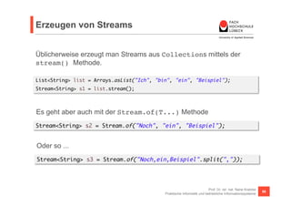 Erzeugen von Streams 
Üblicherweise erzeugt man Streams aus Collections mittels der 
stream() Methode. 
List<String> list ...