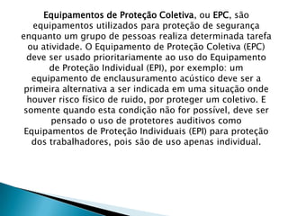 Equipamentos de Proteção Coletiva, ou EPC, são
equipamentos utilizados para proteção de segurança
enquanto um grupo de pessoas realiza determinada tarefa
ou atividade. O Equipamento de Proteção Coletiva (EPC)
deve ser usado prioritariamente ao uso do Equipamento
de Proteção Individual (EPI), por exemplo: um
equipamento de enclausuramento acústico deve ser a
primeira alternativa a ser indicada em uma situação onde
houver risco físico de ruido, por proteger um coletivo. E
somente quando esta condição não for possível, deve ser
pensado o uso de protetores auditivos como
Equipamentos de Proteção Individuais (EPI) para proteção
dos trabalhadores, pois são de uso apenas individual.

 