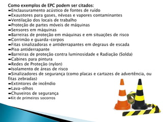 Como exemplos de EPC podem ser citados:
▬Enclausuramento acústico de fontes de ruído
▬Exaustores para gases, névoas e vapores contaminantes
▬Ventilação dos locais de trabalho
▬Proteção de partes móveis de máquinas
▬Sensores em máquinas
▬Barreiras de proteção em máquinas e em situações de risco
▬Corrimão e guarda-corpos
▬Fitas sinalizadoras e antiderrapantes em degraus de escada
▬Piso antiderrapante
▬Barreiras de proteção contra luminosidade e Radiação (Solda)
▬Cabines para pintura
▬Redes de Proteção (nylon)
▬Isolamento de áreas de risco
▬Sinalizadores de segurança (como placas e cartazes de advertência, ou
fitas zebradas)
▬Extintores de incêndio
▬Lava-olhos
▬Chuveiros de segurança
▬Kit de primeiros socorros

 
