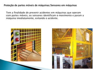 Proteção de partes móveis de máquinas/Sensores em máquinas
Tem a finalidade de prevenir acidentes em máquinas que operam
com partes móveis, os sensores identificam o movimento e param a
máquina imediatamente, evitando o acidente.

 