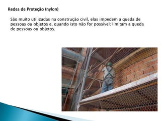 Redes de Proteção (nylon)

São muito utilizadas na construção civil, elas impedem a queda de
pessoas ou objetos e, quando isto não for possível; limitam a queda
de pessoas ou objetos.

 