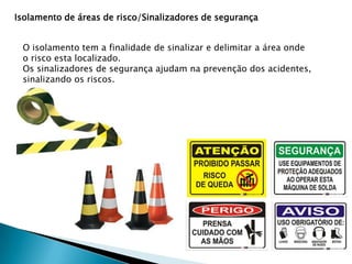 Isolamento de áreas de risco/Sinalizadores de segurança
O isolamento tem a finalidade de sinalizar e delimitar a área onde
o risco esta localizado.
Os sinalizadores de segurança ajudam na prevenção dos acidentes,
sinalizando os riscos.

 