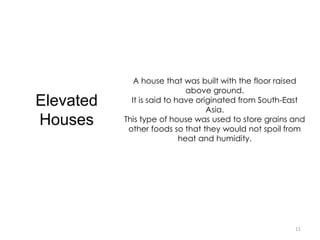 11
Elevated
Houses
A house that was built with the floor raised
above ground.
It is said to have originated from South-East
Asia.
This type of house was used to store grains and
other foods so that they would not spoil from
heat and humidity.
 