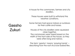 15
Gassho
Zukuri
A house for the commoners, farmers and city
dwellers.
These houses were built to withstand the
weather conditions.
Some farmers had space indoors or outdoors
for their cattle and horses.
Houses of the city dwellers were squeezed
close together.
The commoners were taxed based on the
width of the front side of the house, so they
were often long and narrow.
The term ‘gassho’ means ‘praying hands’ –
describing how the roof structure looked like.
 
