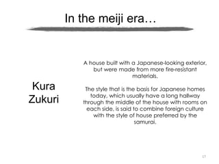 17
In the meiji era…
Kura
Zukuri
A house built with a Japanese-looking exterior,
but were made from more fire-resistant
materials.
The style that is the basis for Japanese homes
today, which usually have a long hallway
through the middle of the house with rooms on
each side, is said to combine foreign culture
with the style of house preferred by the
samurai.
 