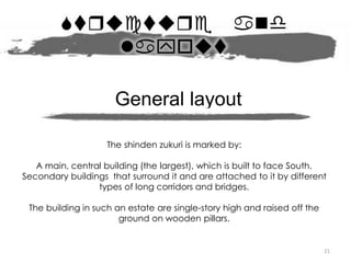 Strctre and
layot
21
The shinden zukuri is marked by:
A main, central building (the largest), which is built to face South.
Secondary buildings that surround it and are attached to it by different
types of long corridors and bridges.
The building in such an estate are single-story high and raised off the
ground on wooden pillars.
General layout
 