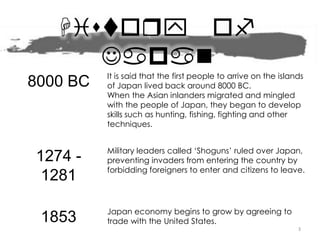 History of
Japan
8000 BC It is said that the first people to arrive on the islands
of Japan lived back around 8000 BC.
When the Asian inlanders migrated and mingled
with the people of Japan, they began to develop
skills such as hunting, fishing, fighting and other
techniques.
1274 -
1281
Military leaders called ‘Shoguns’ ruled over Japan,
preventing invaders from entering the country by
forbidding foreigners to enter and citizens to leave.
1853 Japan economy begins to grow by agreeing to
trade with the United States.
3
 