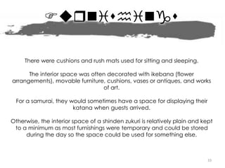 Frnishings
33
There were cushions and rush mats used for sitting and sleeping.
The interior space was often decorated with ikebana (flower
arrangements), movable furniture, cushions, vases or antiques, and works
of art.
For a samurai, they would sometimes have a space for displaying their
katana when guests arrived.
Otherwise, the interior space of a shinden zukuri is relatively plain and kept
to a minimum as most furnishings were temporary and could be stored
during the day so the space could be used for something else.
 
