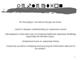 Reflection
38
For this project, we feel as though we have:
- Learnt a deeper understanding on Japanese culture.
- Developed a more keen eye on studying traditional Japanese dwellings,
especially the Shinden Zukuri.
- Understood more on Japanese history.
- Improved out skill on analyzing and sourcing for information relevant to
our project.
 