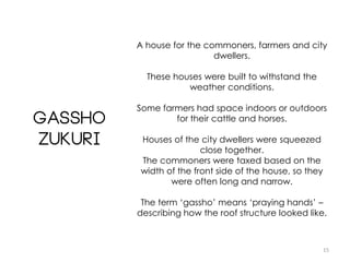 15
Gassho
Zukuri
A house for the commoners, farmers and city
dwellers.
These houses were built to withstand the
weather conditions.
Some farmers had space indoors or outdoors
for their cattle and horses.
Houses of the city dwellers were squeezed
close together.
The commoners were taxed based on the
width of the front side of the house, so they
were often long and narrow.
The term ‘gassho’ means ‘praying hands’ –
describing how the roof structure looked like.
 
