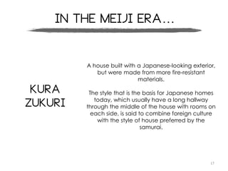 17
In the meiji era…
Kura
Zukuri
A house built with a Japanese-looking exterior,
but were made from more fire-resistant
materials.
The style that is the basis for Japanese homes
today, which usually have a long hallway
through the middle of the house with rooms on
each side, is said to combine foreign culture
with the style of house preferred by the
samurai.
 