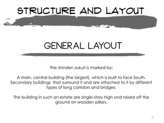 Structure and layout
21
The shinden zukuri is marked by:
A main, central building (the largest), which is built to face South.
Secondary buildings that surround it and are attached to it by different
types of long corridors and bridges.
The building in such an estate are single-story high and raised off the
ground on wooden pillars.
General layout
 