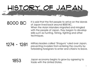 History of Japan
8000 BC It is said that the first people to arrive on the islands
of Japan lived back around 8000 BC.
When the Asian inlanders migrated and mingled
with the people of Japan, they began to develop
skills such as hunting, fishing, fighting and other
techniques.
1274 - 1281 Military leaders called ‘Shoguns’ ruled over Japan,
preventing invaders from entering the country by
forbidding foreigners to enter and citizens to leave.
1853 Japan economy begins to grow by agreeing to
trade with the United States.
3
 