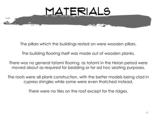 Materials
31
The pillars which the buildings rested on were wooden pillars.
The building flooring itself was made out of wooden planks.
There was no general tatami flooring, as tatami in the Heian period were
moved about as required for bedding or for ad hoc seating purposes.
The roofs were all plank construction, with the better models being clad in
cypress shingles while some were even thatched instead.
There were no tiles on the roof except for the ridges.
 