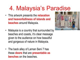 4. Malaysia’s Paradise
• This artwork presents the relaxation
and heavenfulliness of islands and
beaches around Malaysia.
• Malaysia is a country that surrounded by
beaches and coasts, it’s clear message
given to the audience on how beautiful
and gorgeous of nature in Malaysia.
• The back alley of Laman Seni 7 has
these doors that are presentable as
benches on the beaches.
 