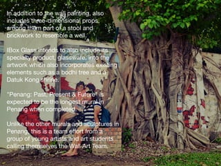 In addition to the wall painting, also
includes three-dimensional props,
among them part of a stool and
brickwork to resemble a well. 

IBox Glass intends to also include its
specialty product, glassware, into the 
artwork which also incorporates existing
elements such as a bodhi tree and a
Datuk Kong shrine. 

"Penang: Past, Present & Future" is
expected to be the longest mural in
Penang when completed. 

Unlike the other murals and sculptures in 
Penang, this is a team eﬀort from a 
group of young artists and art students
calling themselves the Wall Art Team. 

 