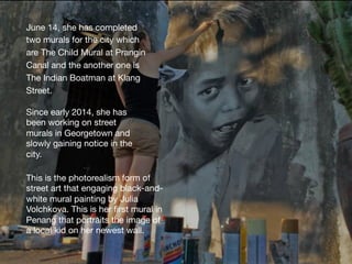 June 14, she has completed
two murals for the city which
are The Child Mural at Prangin
Canal and the another one is
The Indian Boatman at Klang
Street.
Since early 2014, she has
been working on street
murals in Georgetown and
slowly gaining notice in the
city.
This is the photorealism form of
street art that engaging black-and-
white mural painting by Julia
Volchkova. This is her ﬁrst mural in
Penang that portraits the image of
a local kid on her newest wall. 
 
