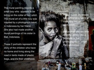 The mural painting depicts a
small boy who appears to be
biting on the collar of his t-shirt.
The mural art of a little boy was
inspired by a photograph taken
in Indonesia by her friend. 
She also had made another
mural paintings of his sister in
Bali, Indonesia. 

These 2 portraits represent the
story of the children who have
no home and living along the
road in tents made of plastic
bags, and it’s their childhood.
These murals showcase
her outstanding talent at
capturing human
expression. 

Her portraitures are ultra
realistic, almost like a
facsimile of the
photographs on which
they are based.
 