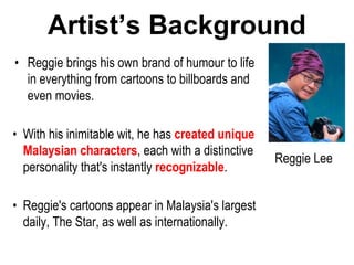 Artist’s Background
• Reggie brings his own brand of humour to life
in everything from cartoons to billboards and
even movies.
• With his inimitable wit, he has created unique
Malaysian characters, each with a distinctive
personality that's instantly recognizable.
• Reggie's cartoons appear in Malaysia's largest
daily, The Star, as well as internationally.
Reggie Lee
 