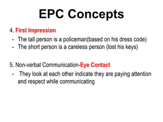 4. First Impression
- The tall person is a policeman(based on his dress code)
- The short person is a careless person (lost his keys)
5. Non-verbal Communication-Eye Contact
- They look at each other indicate they are paying attention
and respect while communicating
EPC Concepts
 