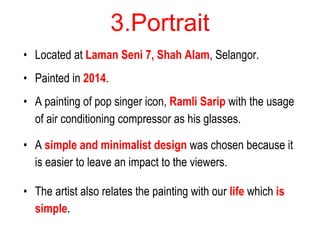 3.Portrait
• Located at Laman Seni 7, Shah Alam, Selangor.
• Painted in 2014.
• A painting of pop singer icon, Ramli Sarip with the usage
of air conditioning compressor as his glasses.
• A simple and minimalist design was chosen because it
is easier to leave an impact to the viewers.
• The artist also relates the painting with our life which is
simple.
 