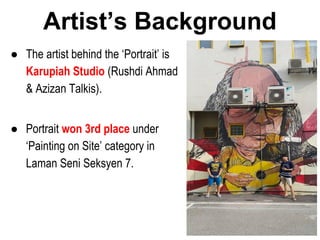 ● The artist behind the ‘Portrait’ is
Karupiah Studio (Rushdi Ahmad
& Azizan Talkis).
● Portrait won 3rd place under
‘Painting on Site’ category in
Laman Seni Seksyen 7.
Artist’s Background
 