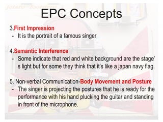 EPC Concepts
3.First Impression
- It is the portrait of a famous singer
4.Semantic Interference
- Some indicate that red and white background are the stage’
s light but for some they think that it’s like a japan navy flag.
5. Non-verbal Communication-Body Movement and Posture
- The singer is projecting the postures that he is ready for the
performance with his hand plucking the guitar and standing
in front of the microphone.
 