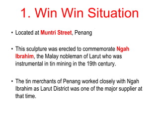 1. Win Win Situation
• Located at Muntri Street, Penang
• This sculpture was erected to commemorate Ngah
Ibrahim, the Malay nobleman of Larut who was
instrumental in tin mining in the 19th century.
• The tin merchants of Penang worked closely with Ngah
Ibrahim as Larut District was one of the major supplier at
that time.
 