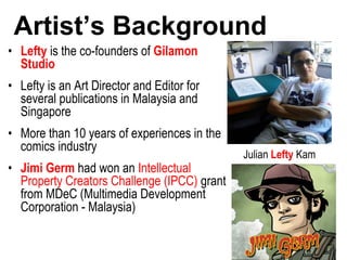 Artist’s Background
• Lefty is the co-founders of Gilamon
Studio
• Lefty is an Art Director and Editor for
several publications in Malaysia and
Singapore
• More than 10 years of experiences in the
comics industry
• Jimi Germ had won an Intellectual
Property Creators Challenge (IPCC) grant
from MDeC (Multimedia Development
Corporation - Malaysia)
Julian Lefty Kam
 