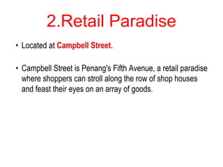 2.Retail Paradise
• Located at Campbell Street.
• Campbell Street is Penang's Fifth Avenue, a retail paradise
where shoppers can stroll along the row of shop houses
and feast their eyes on an array of goods.
 