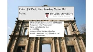 Ruins of St Paul, The Church of Master Dei,
Macau
Effective Public Communication [COM 30103]
Assignment : Oral Presentation
Name : Alfred Loh Kai Xuan
Id : 0323581
Lecturer : Mohd Ridhwan Abdullah
Session : September 2015 (Class 4 - 6 P.M.
Wednesday)
 