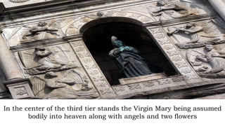 In the center of the third tier stands the Virgin Mary being assumed
bodily into heaven along with angels and two flowers
 