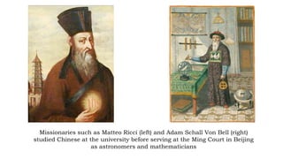 Missionaries such as Matteo Ricci (left) and Adam Schall Von Bell (right)
studied Chinese at the university before serving at the Ming Court in Beijing
as astronomers and mathematicians
 