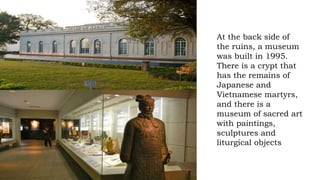 At the back side of
the ruins, a museum
was built in 1995.
There is a crypt that
has the remains of
Japanese and
Vietnamese martyrs,
and there is a
museum of sacred art
with paintings,
sculptures and
liturgical objects
 