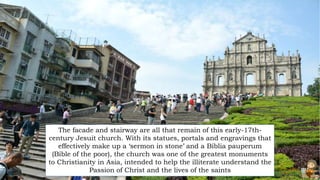 The facade and stairway are all that remain of this early-17th-
century Jesuit church. With its statues, portals and engravings that
effectively make up a ‘sermon in stone’ and a Biblia pauperum
(Bible of the poor), the church was one of the greatest monuments
to Christianity in Asia, intended to help the illiterate understand the
Passion of Christ and the lives of the saints
 