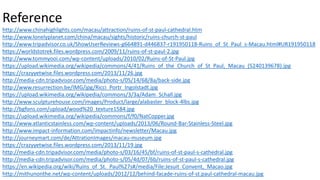 Reference
http://www.chinahighlights.com/macau/attraction/ruins-of-st-paul-cathedral.htm
http://www.lonelyplanet.com/china/macau/sights/historic/ruins-church-st-paul
http://www.tripadvisor.co.uk/ShowUserReviews-g664891-d446837-r191950118-Ruins_of_St_Paul_s-Macau.html#UR191950118
https://worldstotrek.files.wordpress.com/2009/11/ruins-of-st-paul-2.jpg
http://www.tommyooi.com/wp-content/uploads/2010/02/Ruins-of-St-Paul.jpg
https://upload.wikimedia.org/wikipedia/commons/4/41/Ruins_of_the_Church_of_St_Paul,_Macau_(5240139678).jpg
https://crazyyetwise.files.wordpress.com/2013/11/26.jpg
http://media-cdn.tripadvisor.com/media/photo-s/05/14/68/8a/back-side.jpg
http://www.resurrection.be/IMG/jpg/Ricci_Portr_Ingolstadt.jpg
https://upload.wikimedia.org/wikipedia/commons/3/3a/Adam_Schall.jpg
http://www.sculpturehouse.com/images/Product/large/alabaster_block-4lbs.jpg
http://bgfons.com/upload/wood%20_texture1584.jpg
https://upload.wikimedia.org/wikipedia/commons/f/f0/NatCopper.jpg
http://www.atlanticstainless.com/wp-content/uploads/2013/06/Round-Bar-Stainless-Steel.jpg
http://www.impact-information.com/impactinfo/newsletter/Macau.jpg
http://journeymart.com/de/AttrationImages/macau-museum.jpg
https://crazyyetwise.files.wordpress.com/2013/11/19.jpg
http://media-cdn.tripadvisor.com/media/photo-s/03/16/45/bf/ruins-of-st-paul-s-cathedral.jpg
http://media-cdn.tripadvisor.com/media/photo-s/05/4d/07/6b/ruins-of-st-paul-s-cathedral.jpg
https://en.wikipedia.org/wiki/Ruins_of_St._Paul%27s#/media/File:Jesuit_Convent,_Macao.jpg
http://mithunonthe.net/wp-content/uploads/2012/12/behind-facade-ruins-of-st.paul-cathedral-macau.jpg
 