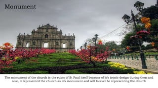 Monument
The monument of the church is the ruins of St Paul itself because of it’s iconic design during then and
now, it represented the church as it’s monument and will forever be representing the church
 