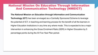 National Mission On Education Through Information
And Communication Technology (NMEICT)
The National Mission on Education through Information and Communication
Technology (ICT) has been envisaged as a Centrally Sponsored Scheme to leverage
the potential of ICT, in teaching and learning process for the benefit of all the learners in
Higher Education Institutions in any time any where mode. This is expected to be a major
intervention in enhancing the Gross Enrolment Ratio (GER) in Higher Education by 5
percentage points during the XI Five Year Plan period.
 